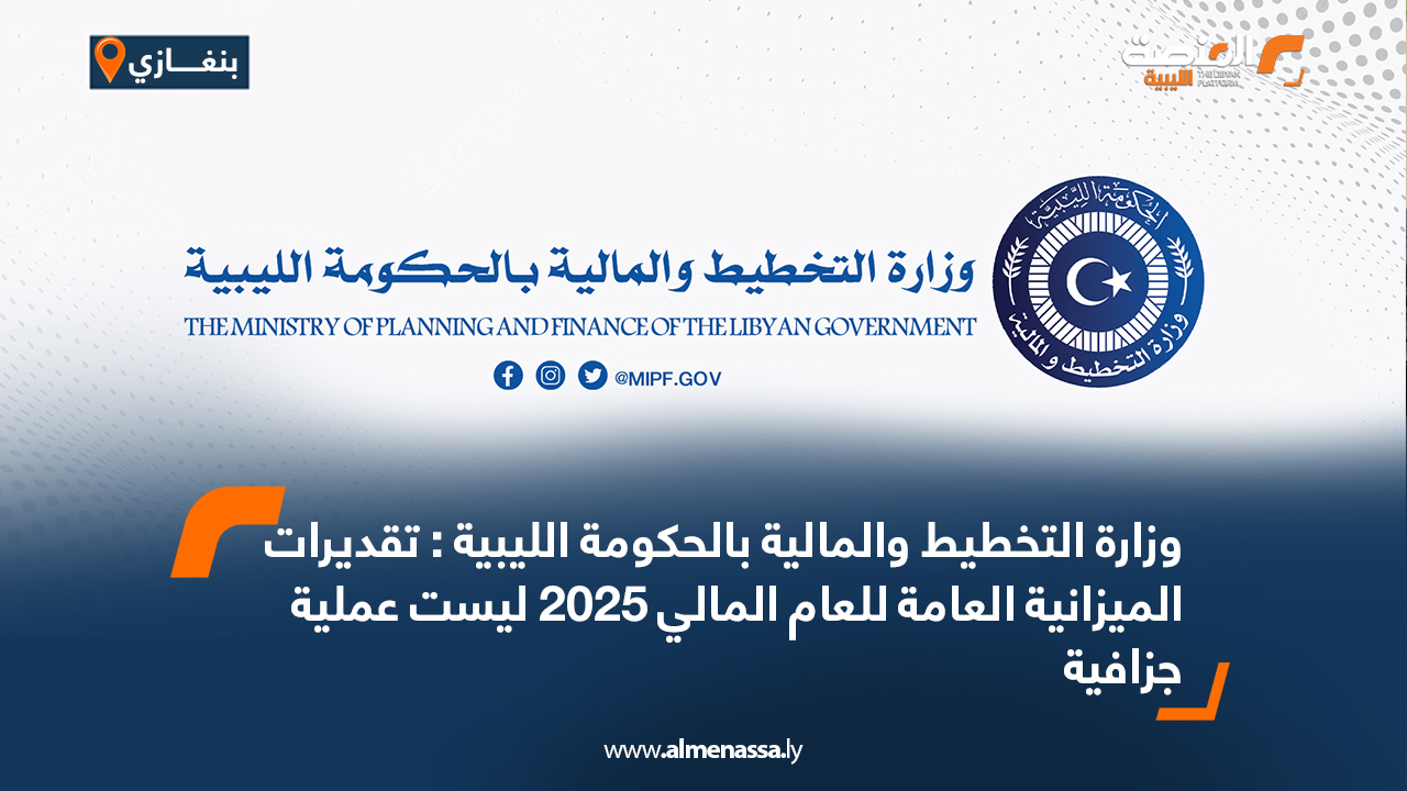وزارة التخطيط والمالية بالحكومة الليبية : تقديرات الميزانية العامة للعام المالي 2025 ليست عملية جزافية