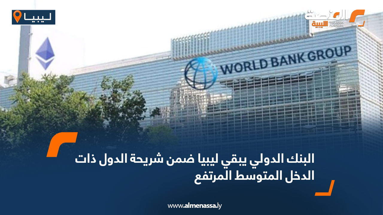 البنك الدولي يبقي ليبيا ضمن شريحة الدول ذات الدخل المتوسط المرتفع