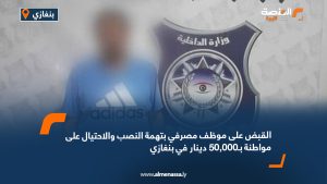 القبض على موظف مصرفي بتهمة النصب والاحتيال على مواطنة بـ50,000 دينار في بنغازي