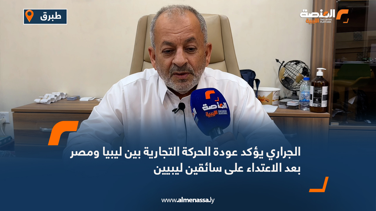 الجراري يؤكد عودة الحركة التجارية بين ليبيا ومصر بعد الاعتداء على سائقين ليبيين