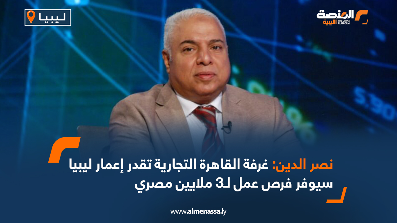 نصر الدين: غرفة القاهرة التجارية تقدر إعمار ليبيا سيوفر فرص عمل لـ3 ملايين مصري