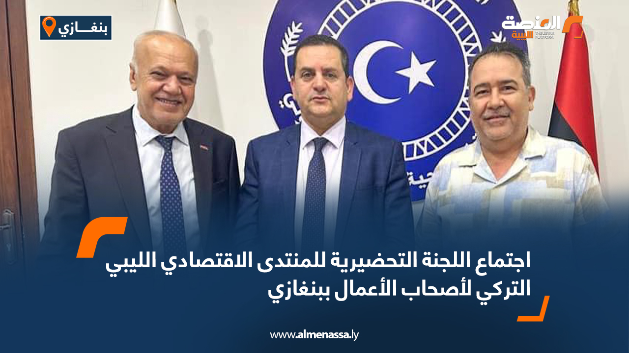 اجتماع اللجنة التحضيرية للمنتدى الاقتصادي الليبي التركي لأصحاب الأعمال ببنغازي