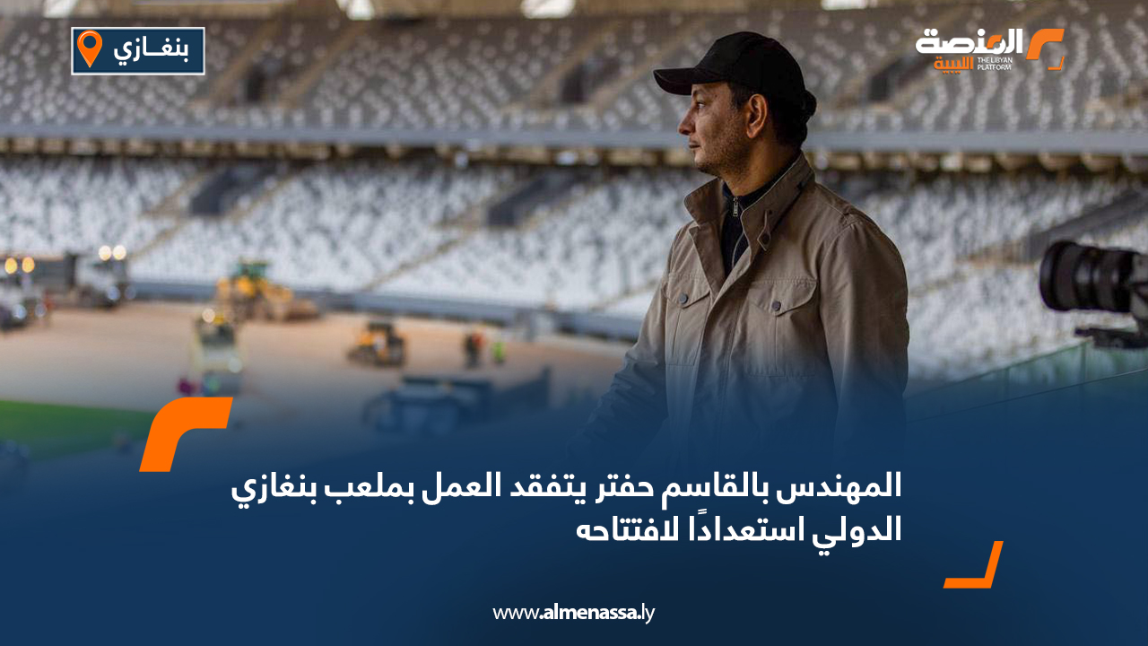 المهندس بالقاسم حفتر يتفقد العمل بملعب بنغازي الدولي استعدادًا لافتتاحه
