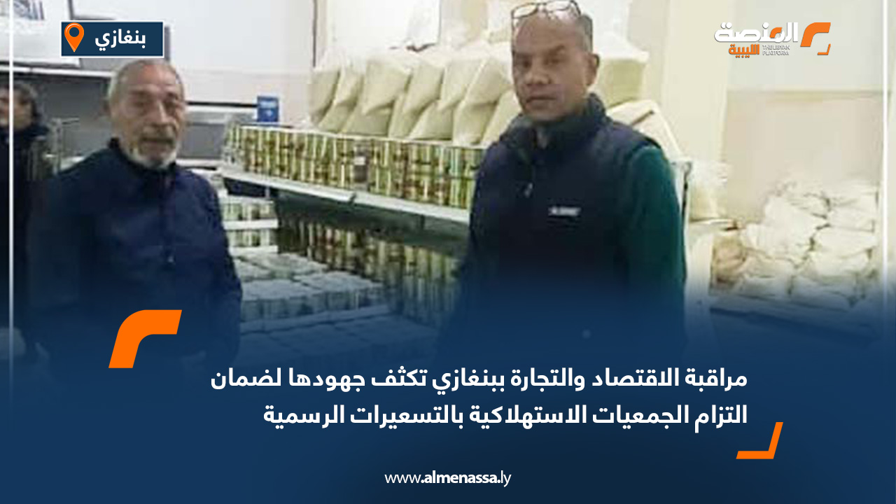 مراقبة الاقتصاد والتجارة ببنغازي تكثف جهودها لضمان التزام الجمعيات الاستهلاكية بالتسعيرات الرسمية