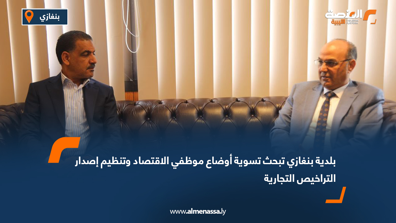 بلدية بنغازي تبحث تسوية أوضاع موظفي الاقتصاد وتنظيم إصدار التراخيص التجارية
