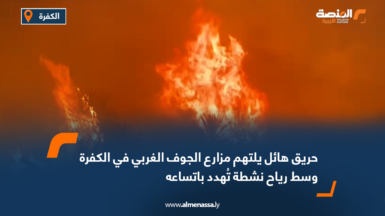 حريق هائل يلتهم مزارع الجوف الغربي في الكفرة وسط رياح نشطة تُهدد باتساعه