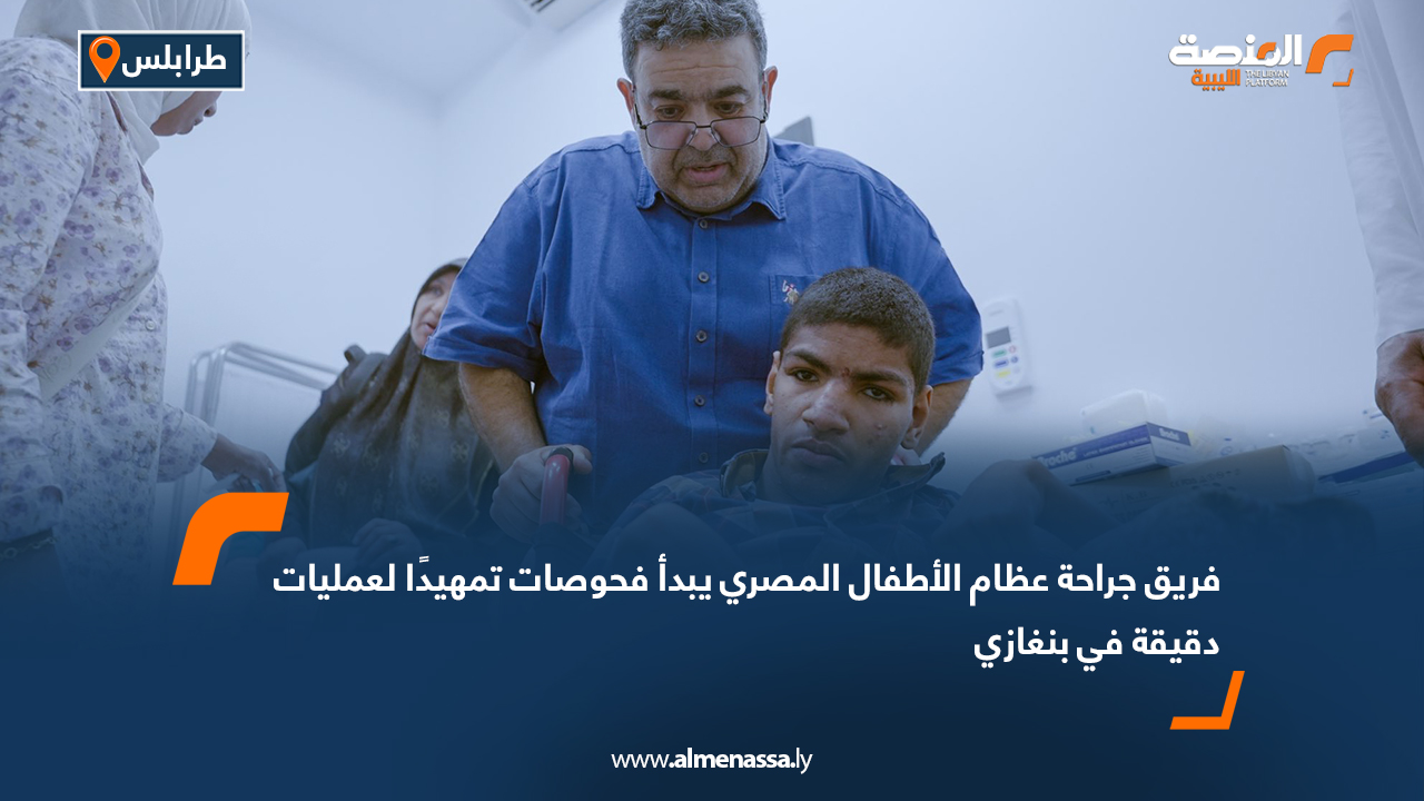 فريق جراحة عظام الأطفال المصري يبدأ فحوصات تمهيدًا لعمليات دقيقة في بنغازي