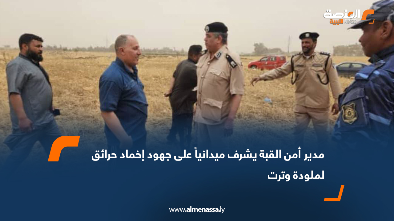 مدير أمن القبة يشرف ميدانياً على جهود إخماد حرائق لملودة وترت