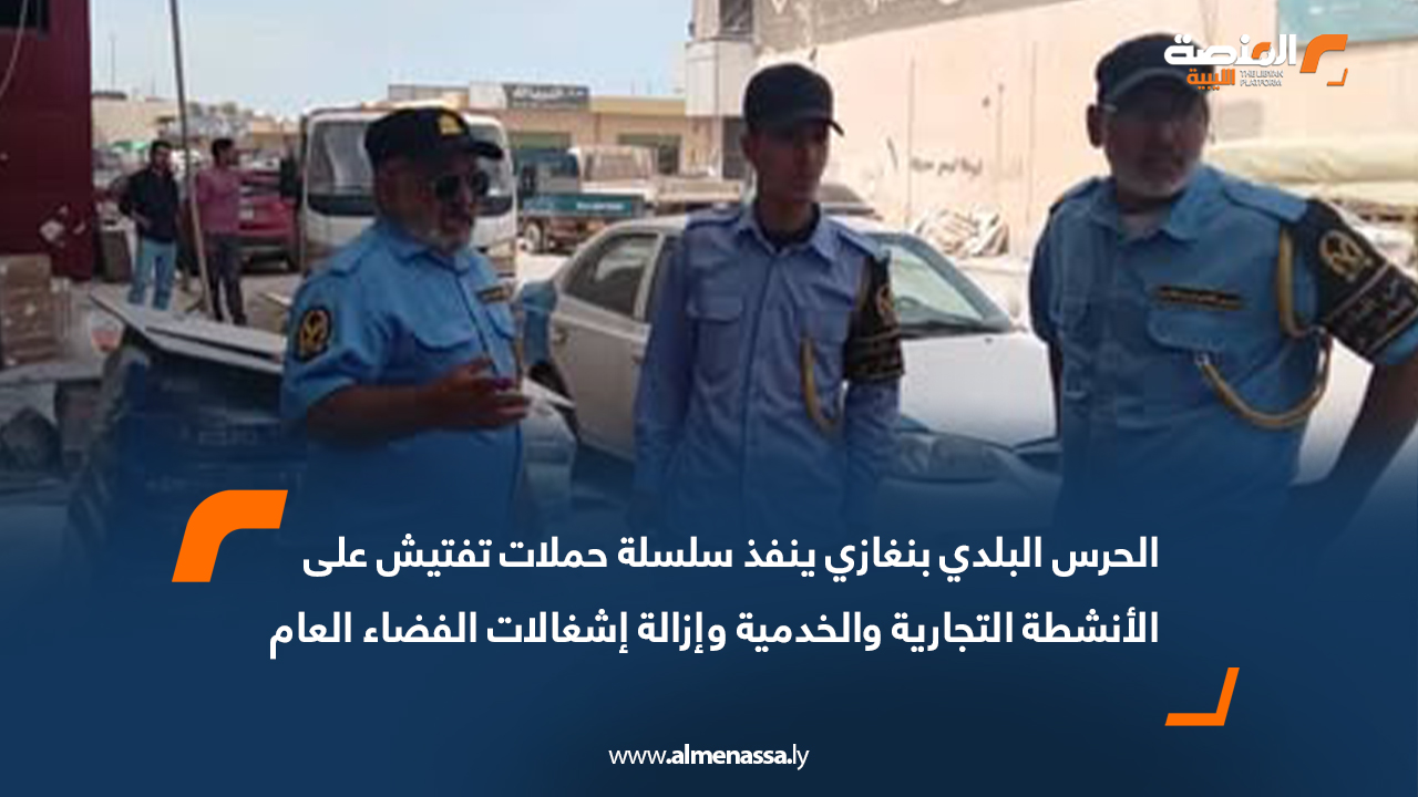 الحرس البلدي بنغازي ينفذ سلسلة حملات تفتيش على الأنشطة التجارية والخدمية وإزالة إشغالات الفضاء العام