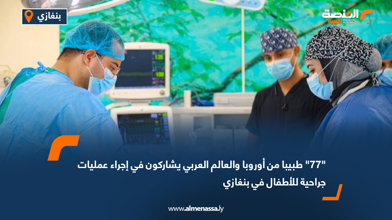 "77" طبيبا من أوروبا والعالم العربي يشاركون في إجراء عمليات جراحية للأطفال في بنغازي