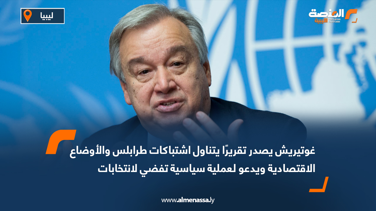 غوتيريش يصدر تقريرًا يتناول اشتباكات طرابلس والأوضاع الاقتصادية ويدعو لعملية سياسية تفضي لانتخابات