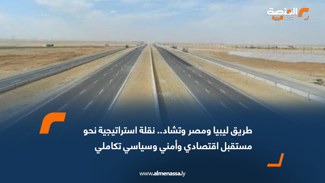 طريق ليبيا ومصر وتشاد.. نقلة استراتيجية نحو مستقبل اقتصادي وأمني وسياسي تكاملي