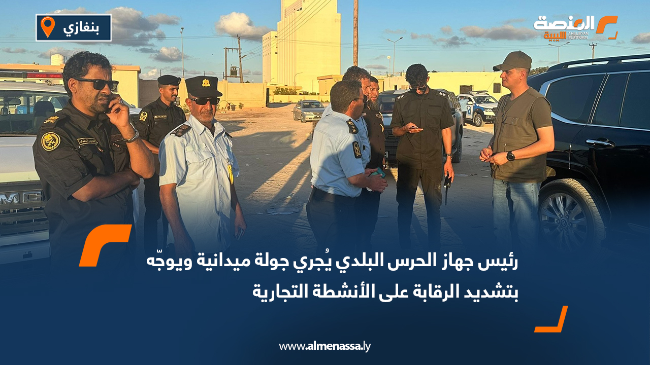 رئيس جهاز الحرس البلدي يُجري جولة ميدانية ويوجّه بتشديد الرقابة على الأنشطة التجارية