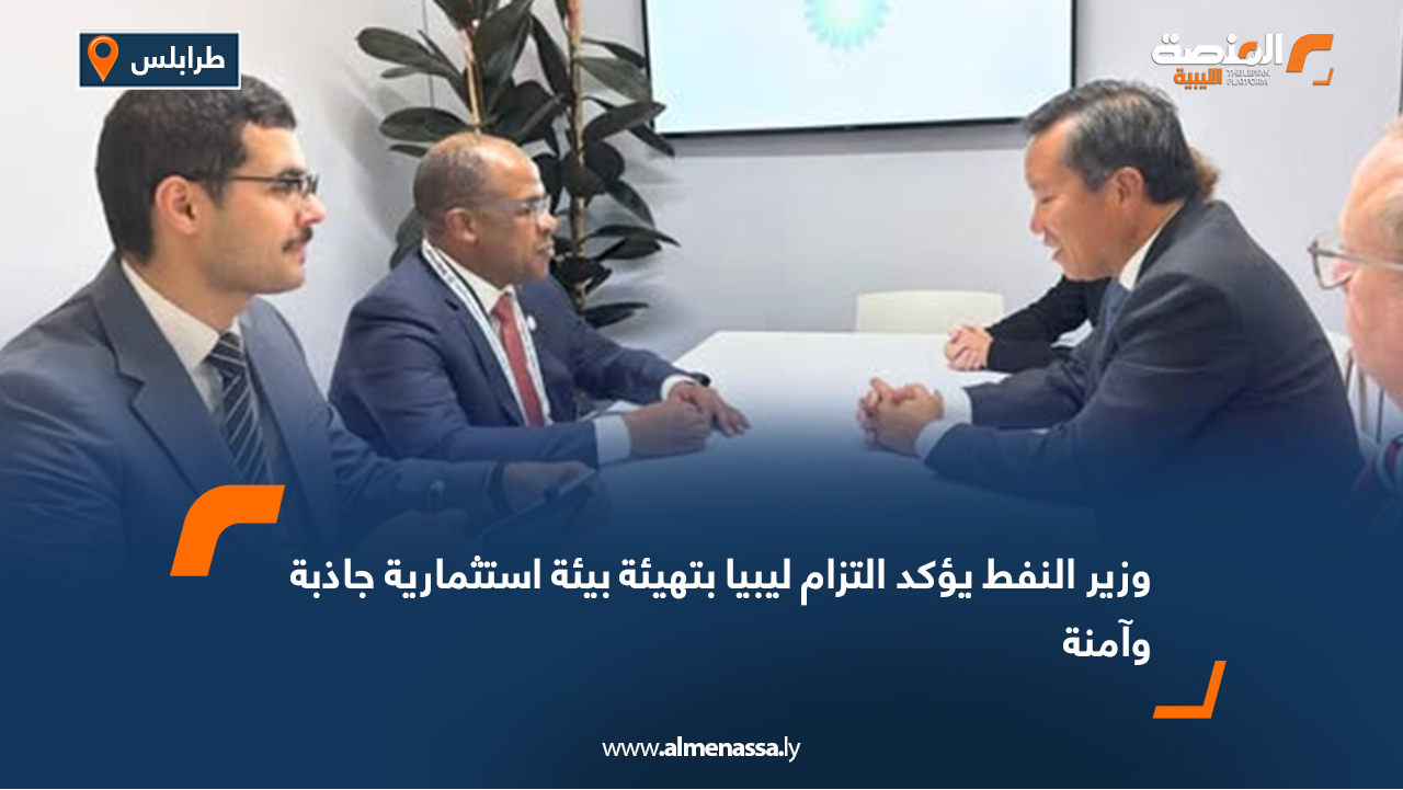 وزير النفط يؤكد التزام ليبيا بتهيئة بيئة استثمارية جاذبة وآمنة