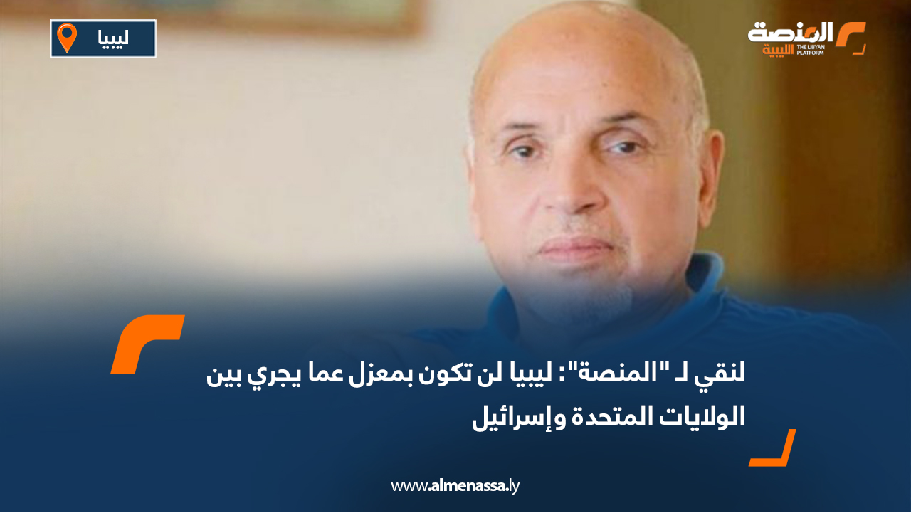 لنقي لـ "المنصة": ليبيا لن تكون بمعزل عما يجري بين الولايات المتحدة وإسرائيل