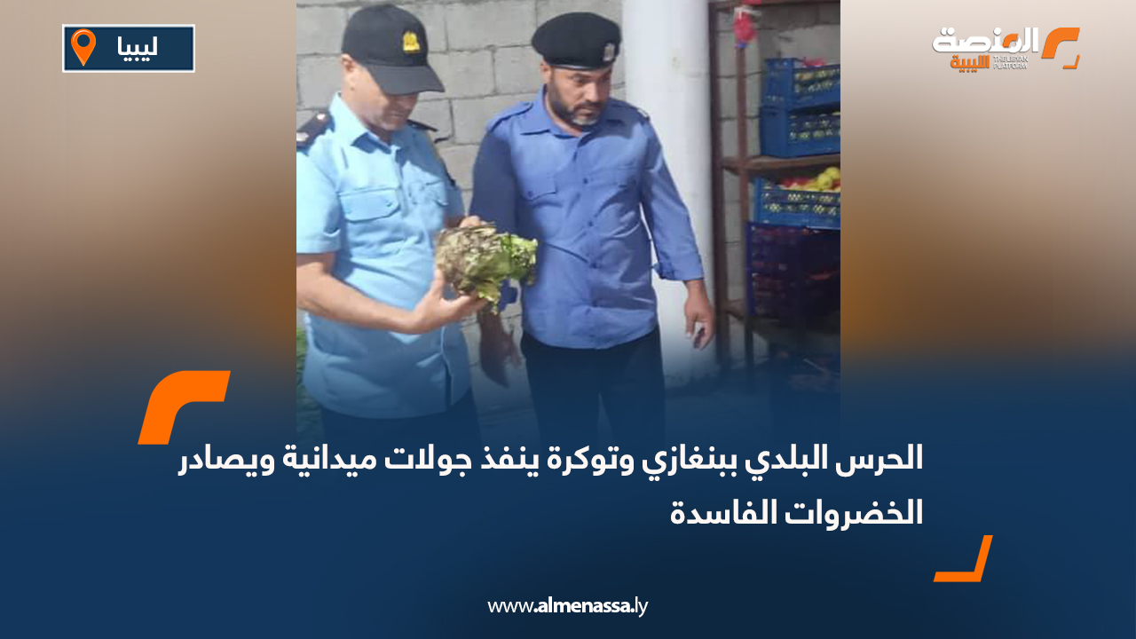 الحرس البلدي ببنغازي وتوكرة ينفذ جولات ميدانية ويصادر الخضروات الفاسدة