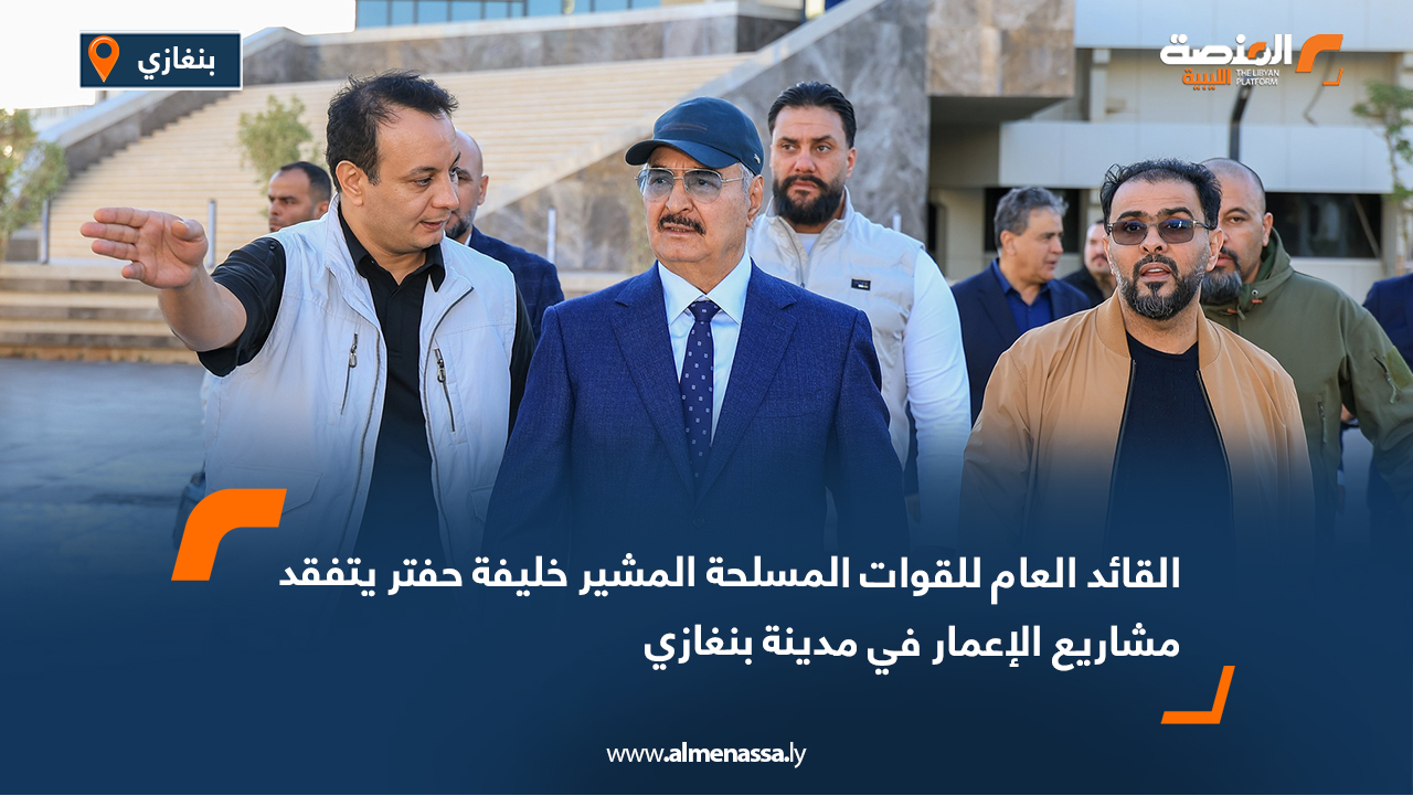 القائد العام للقوات المسلحة المشير خليفة حفتر يتفقد مشاريع الإعمار في مدينة بنغازي