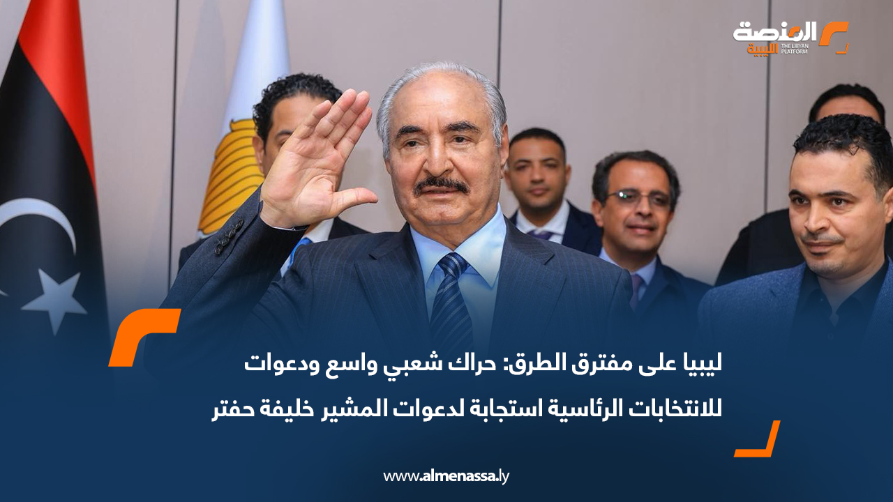 ليبيا على مفترق الطرق: حراك شعبي واسع ودعوات للانتخابات الرئاسية استجابة لدعوات المشير خليفة حفتر