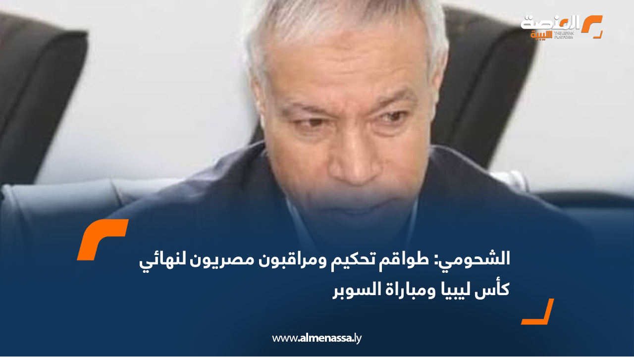 الشحومي: طواقم تحكيم ومراقبون مصريون لنهائي كأس ليبيا ومباراة السوبر