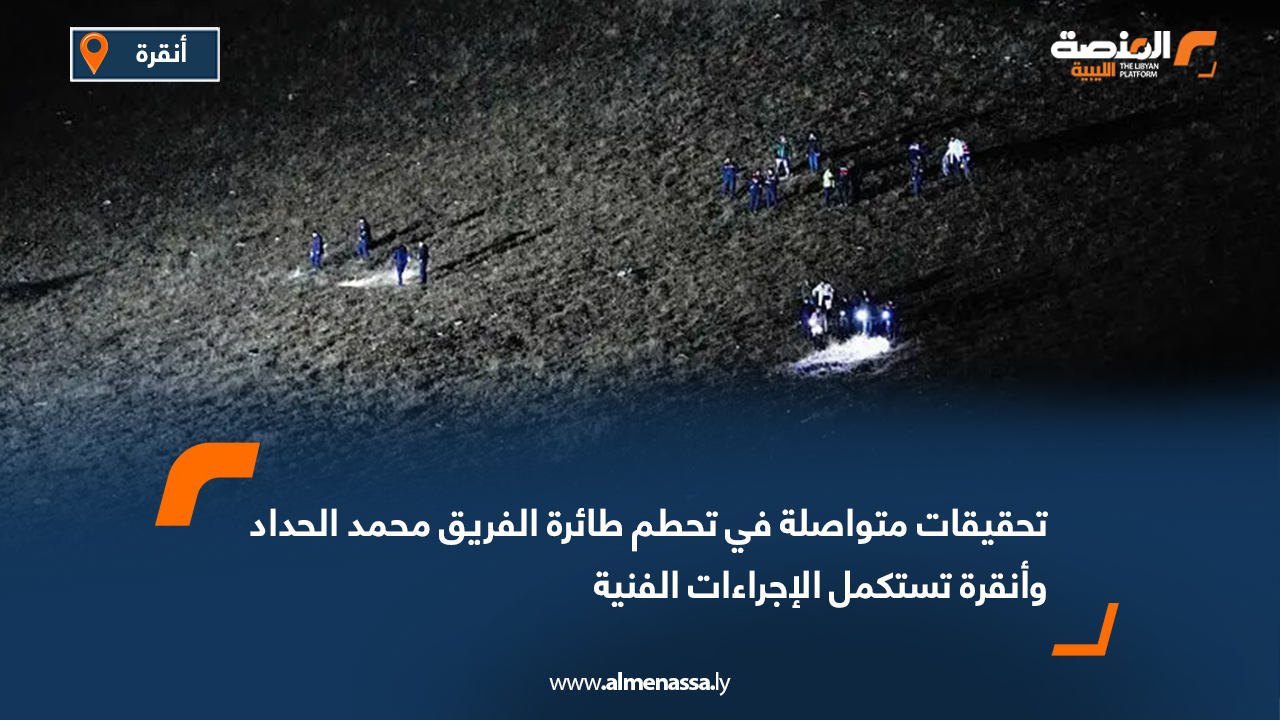 تحقيقات متواصلة في تحطم طائرة الفريق محمد الحداد وأنقرة تستكمل الإجراءات الفنية