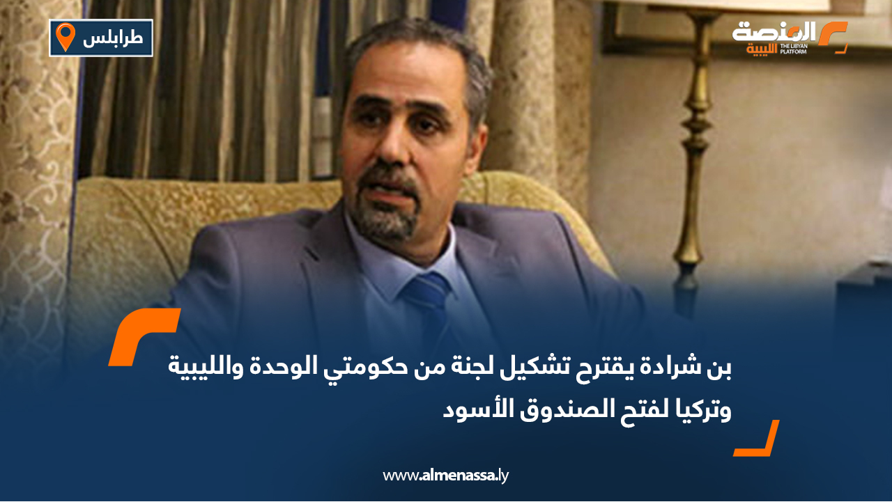 بن شرادة يقترح تشكيل لجنة من حكومتي الوحدة والليبية وتركيا لفتح الصندوق الأسود