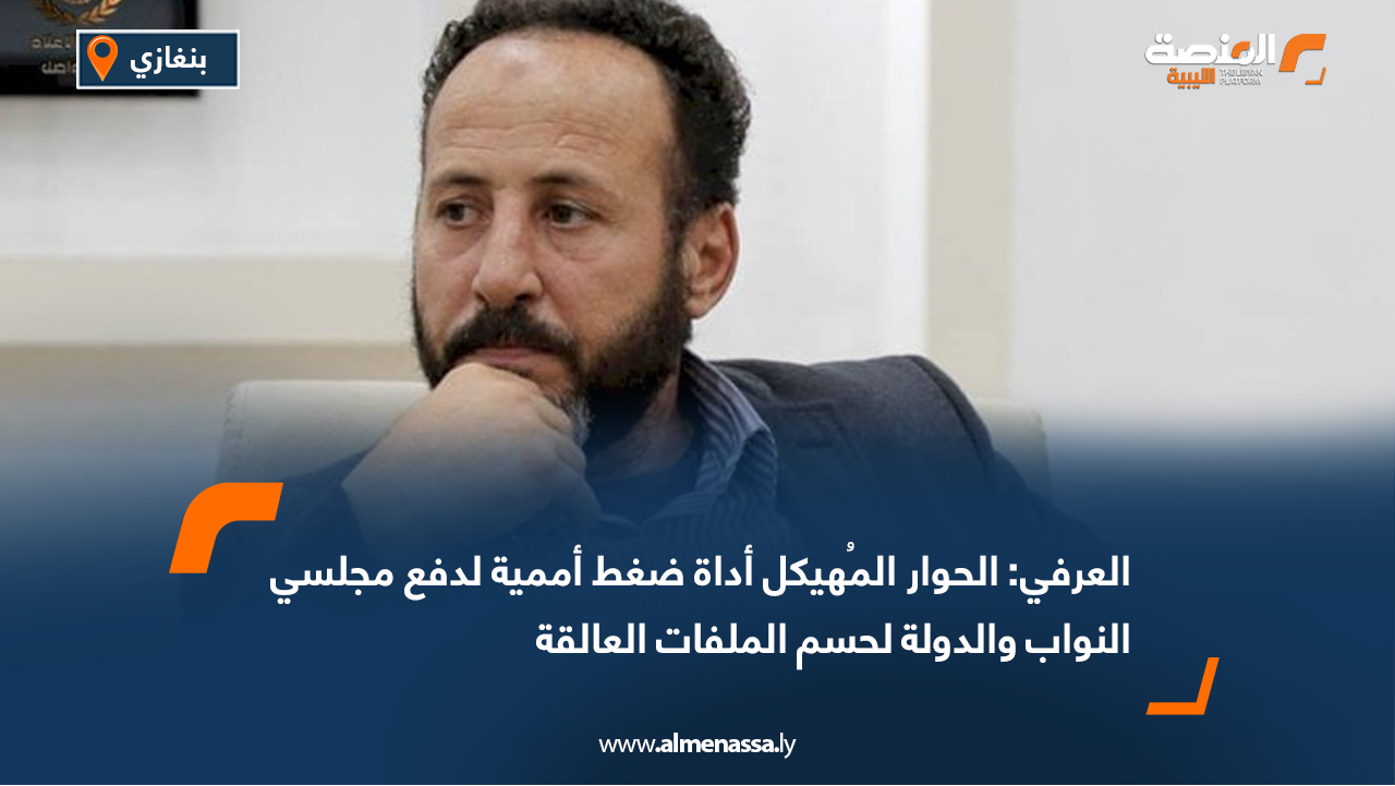 العرفي: الحوار المُهيكل أداة ضغط أممية لدفع مجلسي النواب والدولة لحسم الملفات العالقة