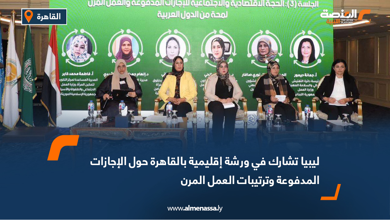 ليبيا تشارك في ورشة إقليمية بالقاهرة حول الإجازات المدفوعة وترتيبات العمل المرن