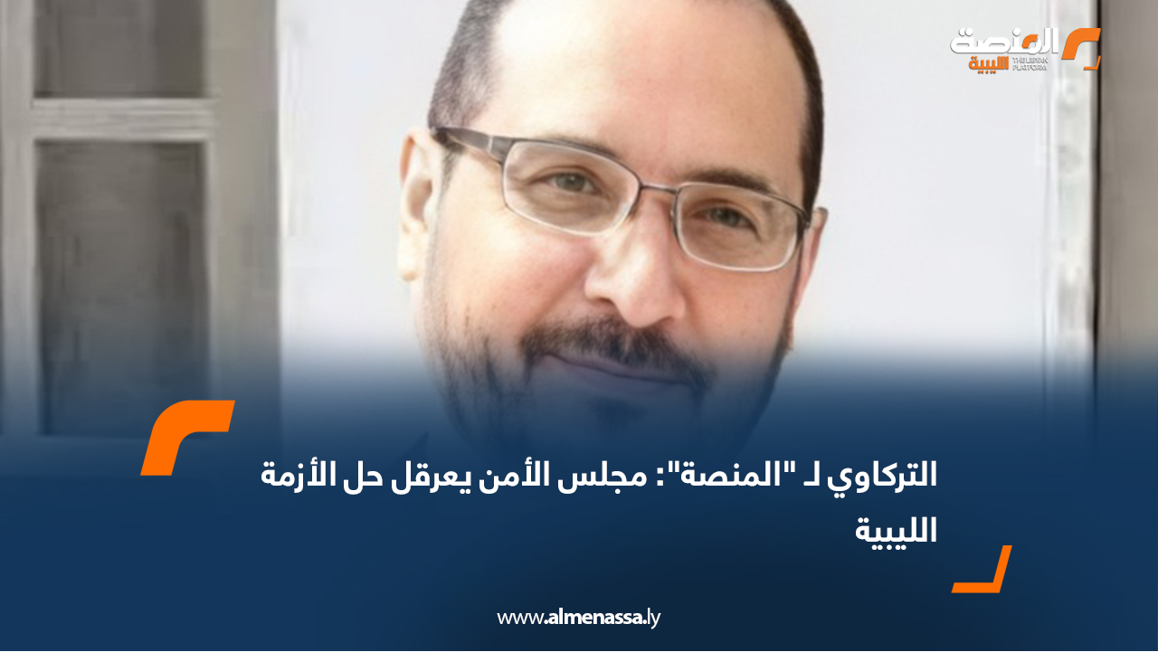 التركاوي لـ "المنصة": مجلس الأمن يعرقل حل الأزمة الليبية