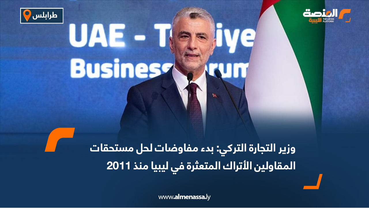 وزير التجارة التركي: بدء مفاوضات لحل مستحقات المقاولين الأتراك المتعثرة في ليبيا منذ 2011
