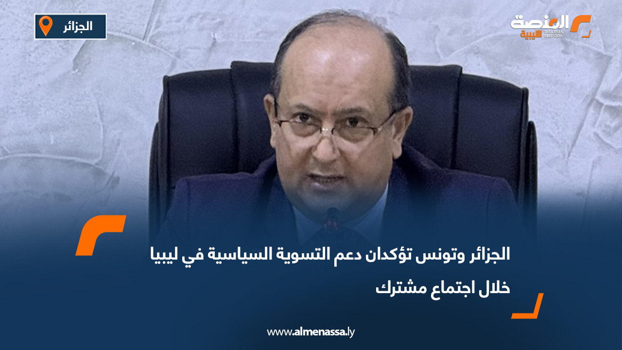 الجزائر وتونس تؤكدان دعم التسوية السياسية في ليبيا خلال اجتماع مشترك