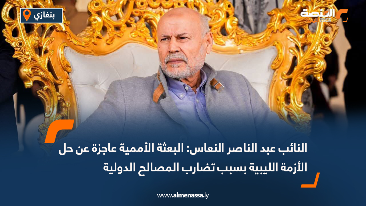 النائب عبد الناصر النعاس: البعثة الأممية عاجزة عن حل الأزمة الليبية بسبب تضارب المصالح الدولية