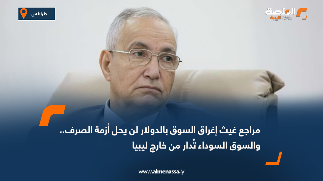 مراجع غيث إغراق السوق بالدولار لن يحل أزمة الصرف.. والسوق السوداء تُدار من خارج ليبيا