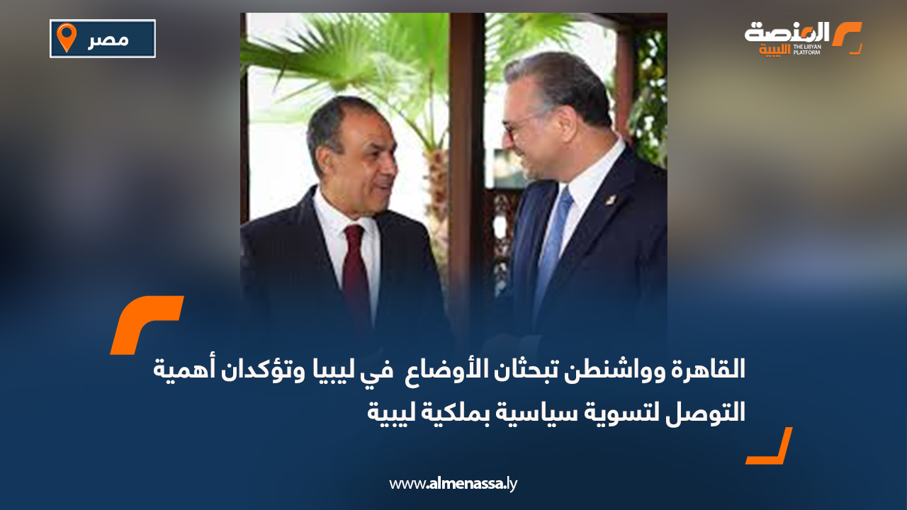 القاهرة وواشنطن تبحثان الأوضاع  في ليبيا وتؤكدان أهمية التوصل لتسوية سياسية بملكية ليبية