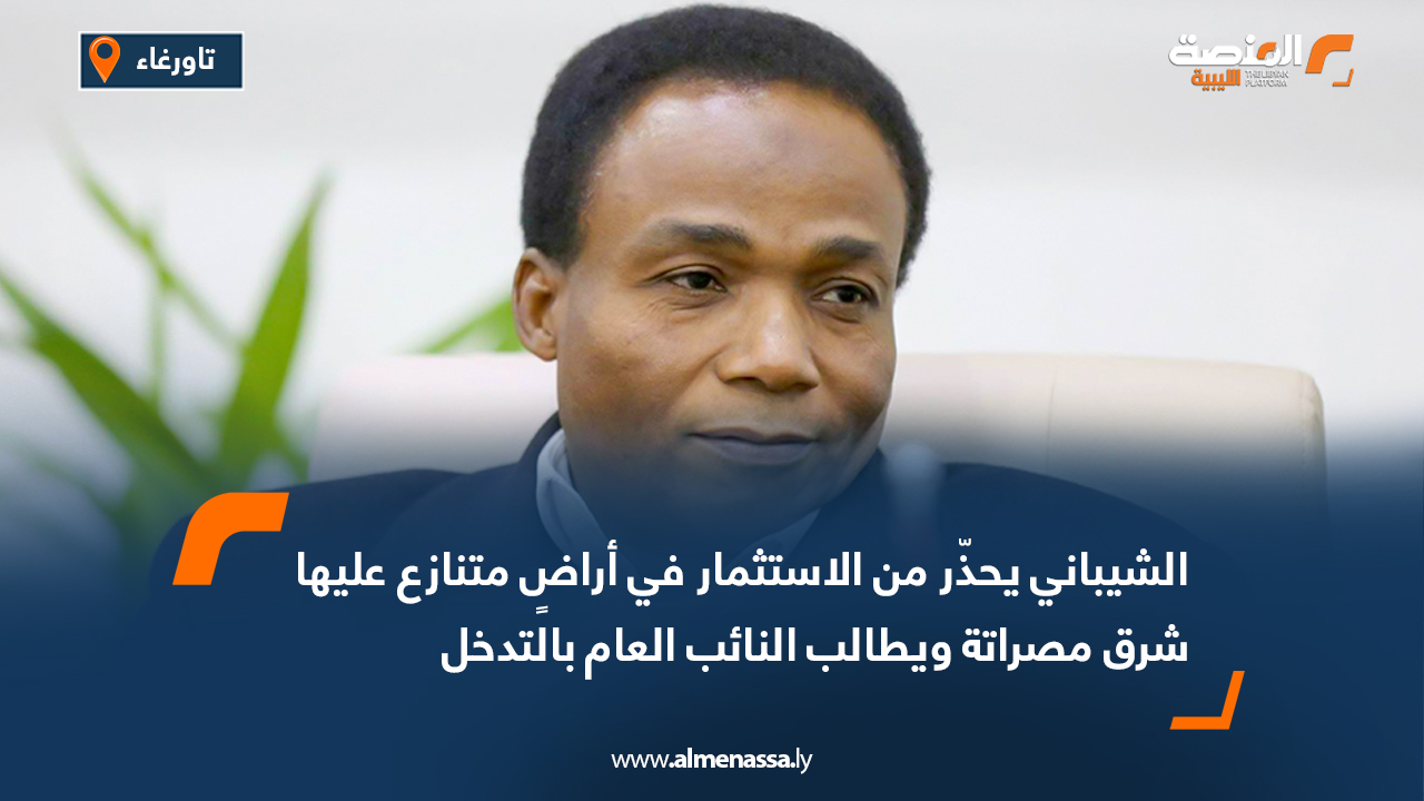 الشيباني يحذّر من الاستثمار في أراضٍ متنازع عليها شرق مصراتة ويطالب النائب العام بالتدخل