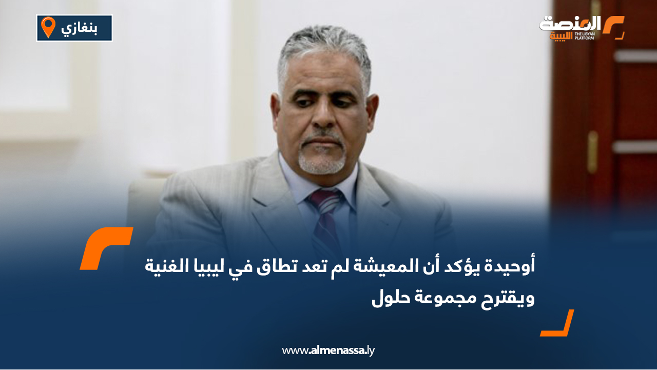 أوحيدة يؤكد أن المعيشة لم تعد تطاق في ليبيا الغنية ويقترح مجموعة حلول