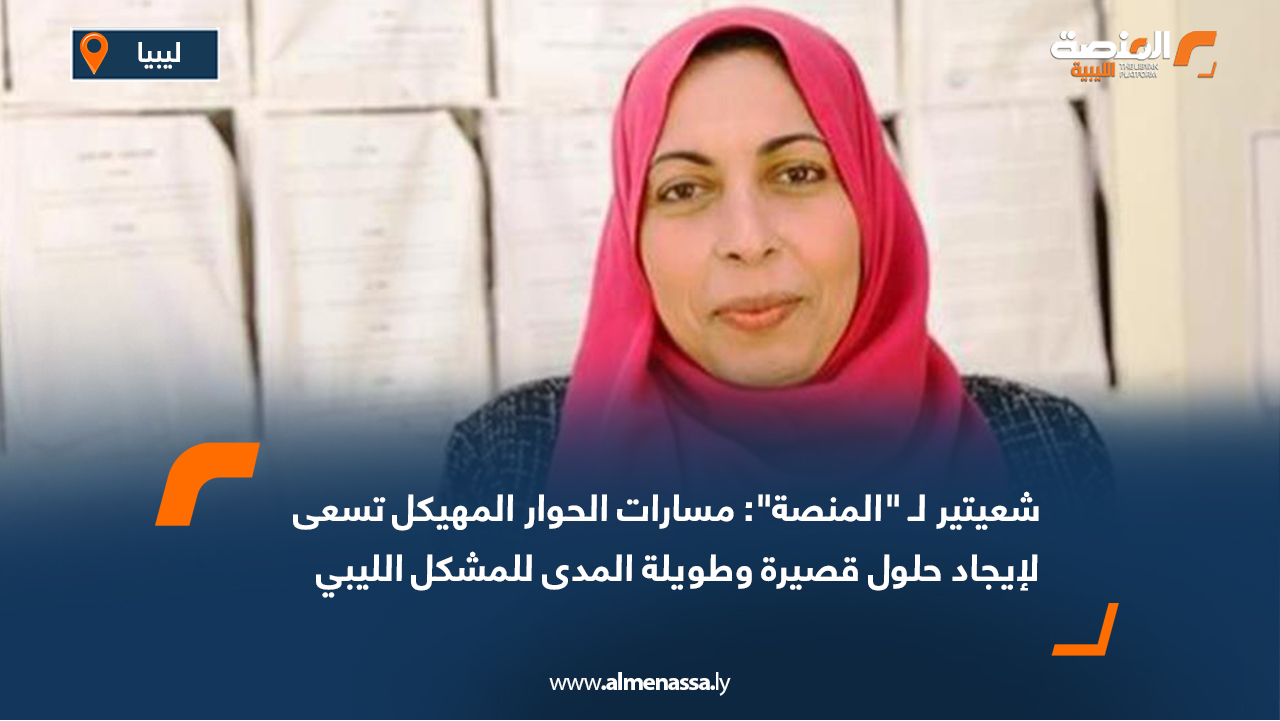 شعيتير لـ "المنصة": مسارات الحوار المهيكل تسعى لإيجاد حلول قصيرة وطويلة المدى للمشكل الليبي