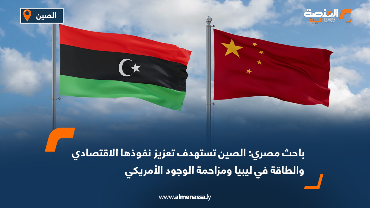 باحث مصري: الصين تستهدف تعزيز نفوذها الاقتصادي والطاقة في ليبيا ومزاحمة الوجود الأمريكي