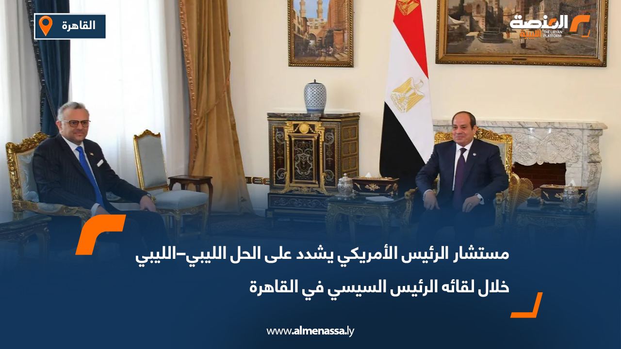 مستشار الرئيس الأمريكي يشدد على الحل الليبي–الليبي خلال لقائه الرئيس السيسي في القاهرة