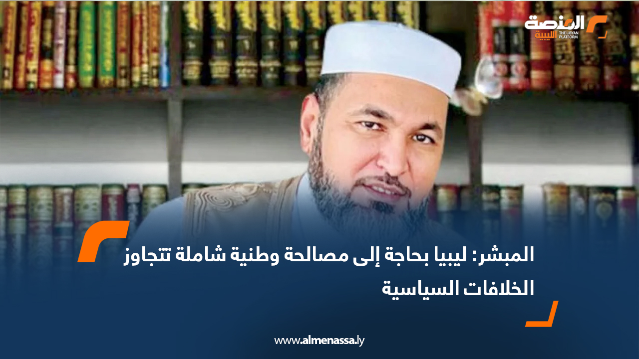 المبشر: ليبيا بحاجة إلى مصالحة وطنية شاملة تتجاوز الخلافات السياسية