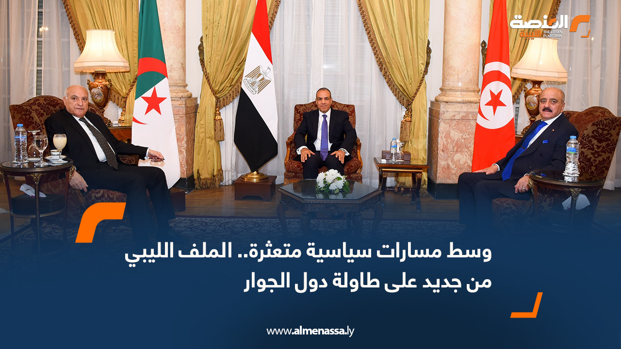 وسط مسارات سياسية متعثرة.. الملف الليبي من جديد على طاولة دول الجوار