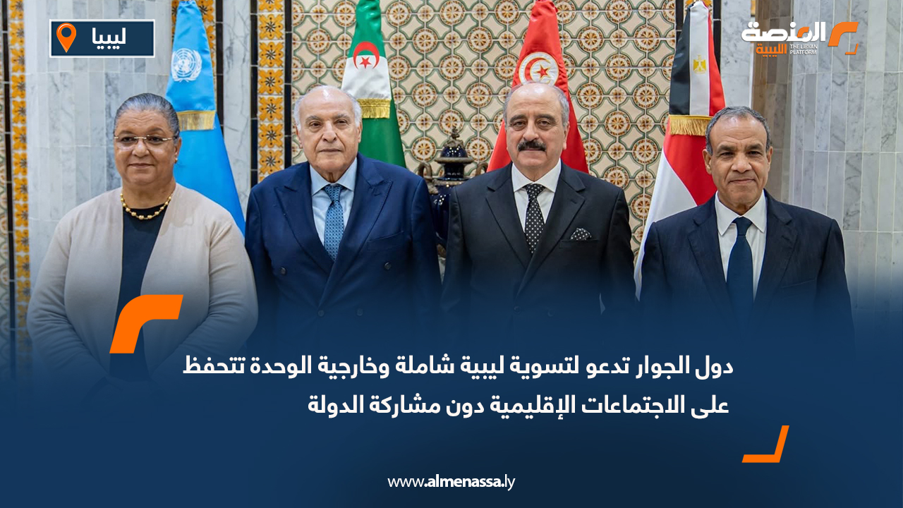 دول الجوار تدعو لتسوية ليبية شاملة و خارجية الوحدة  تتحفظ على الاجتماعات الإقليمية دون مشاركة الدولة