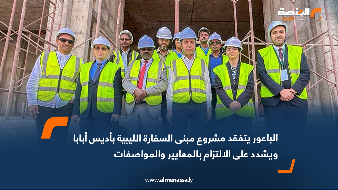 الباعور يتفقد مشروع مبنى السفارة الليبية بأديس أبابا ويشدد على الالتزام بالمعايير والمواصفات