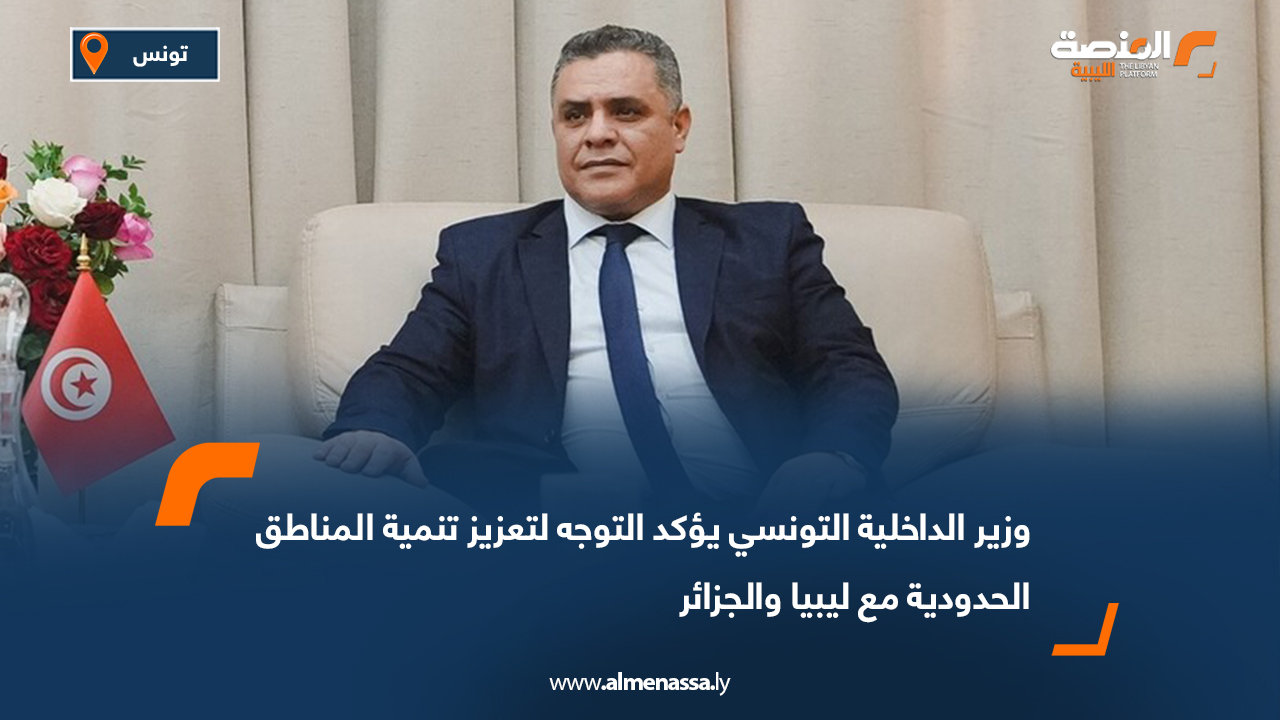 وزير الداخلية التونسي يؤكد التوجه لتعزيز تنمية المناطق الحدودية مع ليبيا والجزائر