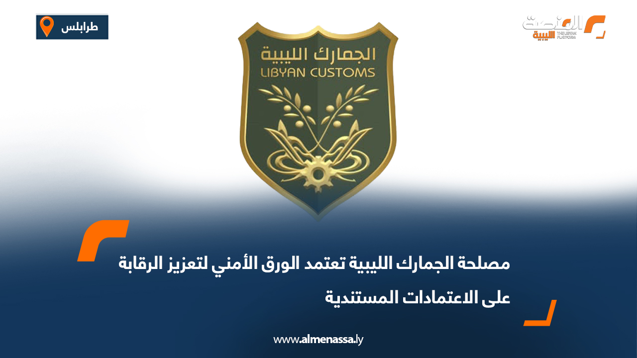 مصلحة الجمارك الليبية تعتمد الورق الأمني لتعزيز الرقابة على الاعتمادات المستندية