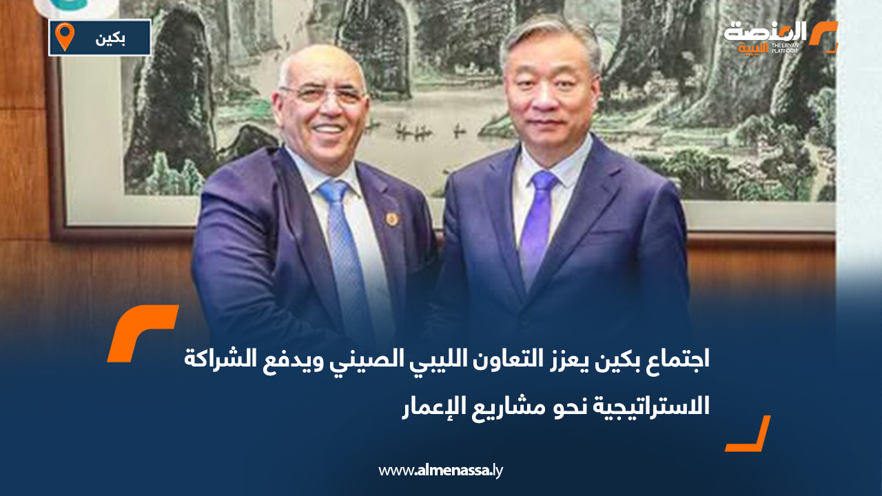 اجتماع بكين يعزز التعاون الليبي الصيني ويدفع الشراكة الاستراتيجية نحو مشاريع الإعمار