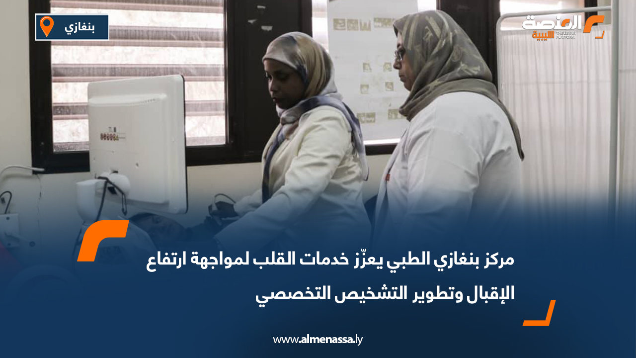 مركز بنغازي الطبي يعزّز خدمات القلب لمواجهة ارتفاع الإقبال وتطوير التشخيص التخصصي