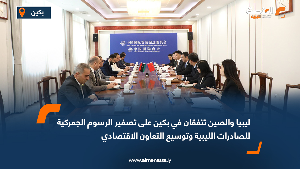 ليبيا والصين تتفقان في بكين على تصفير الرسوم الجمركية للصادرات الليبية وتوسيع التعاون الاقتصادي