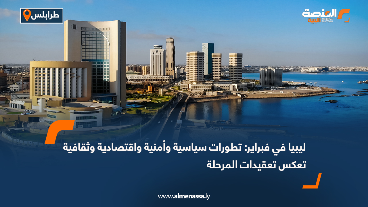 ليبيا في فبراير: تطورات سياسية وأمنية واقتصادية وثقافية تعكس تعقيدات المرحلة
