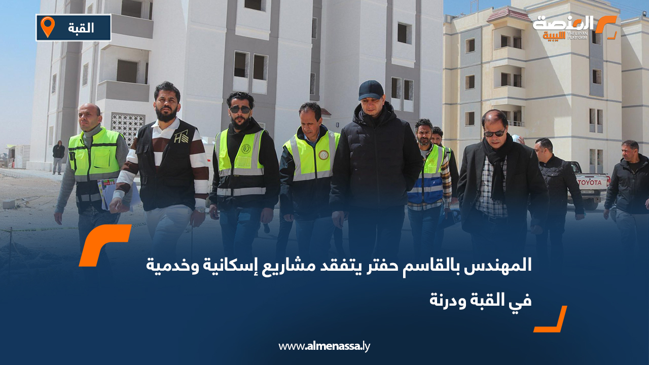 المهندس بالقاسم حفتر يتفقد مشاريع إسكانية وخدمية في القبة ودرنة
