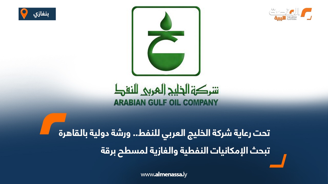 تحت رعاية شركة الخليج العربي للنفط.. ورشة دولية بالقاهرة تبحث الإمكانيات النفطية والغازية لمسطح برقة